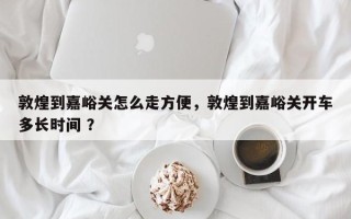 敦煌到嘉峪关怎么走方便，敦煌到嘉峪关开车多长时间 ？