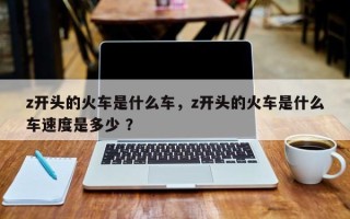 z开头的火车是什么车，z开头的火车是什么车速度是多少 ？