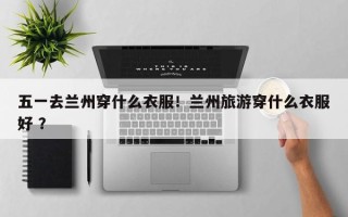 五一去兰州穿什么衣服！兰州旅游穿什么衣服好 ？