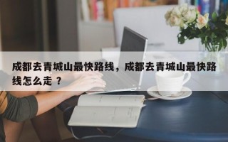 成都去青城山最快路线，成都去青城山最快路线怎么走 ？