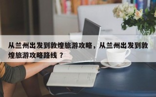 从兰州出发到敦煌旅游攻略，从兰州出发到敦煌旅游攻略路线 ？