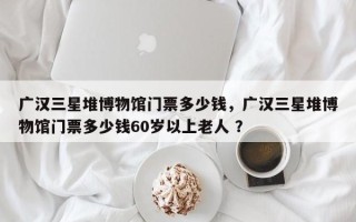 广汉三星堆博物馆门票多少钱，广汉三星堆博物馆门票多少钱60岁以上老人 ？