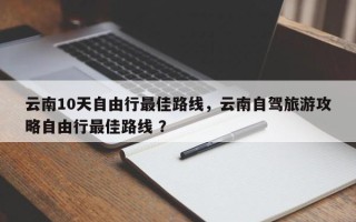 云南10天自由行最佳路线，云南自驾旅游攻略自由行最佳路线 ？