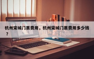 杭州宋城门票费用，杭州宋城门票费用多少钱 ？