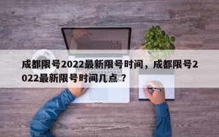 成都限号2022最新限号时间，成都限号2022最新限号时间几点 ？