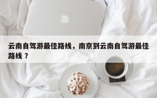 云南自驾游最佳路线，南京到云南自驾游最佳路线 ？