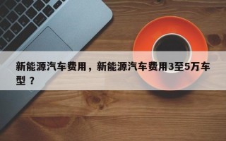 新能源汽车费用，新能源汽车费用3至5万车型 ？