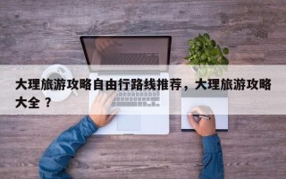 大理旅游攻略自由行路线推荐，大理旅游攻略大全 ？
