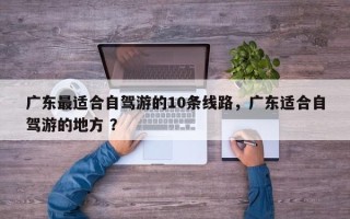 广东最适合自驾游的10条线路，广东适合自驾游的地方 ？