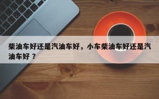 柴油车好还是汽油车好，小车柴油车好还是汽油车好 ？