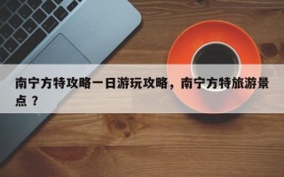 南宁方特攻略一日游玩攻略，南宁方特旅游景点 ？