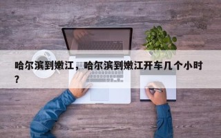 哈尔滨到嫩江，哈尔滨到嫩江开车几个小时 ？