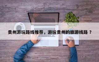 贵州游玩路线推荐，游玩贵州的旅游线路 ？