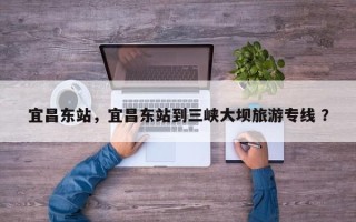 宜昌东站，宜昌东站到三峡大坝旅游专线 ？