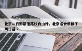 北京二日游最佳路线自由行，北京适合带孩子两日游 ？