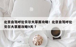 北京自驾呼伦贝尔大草原攻略！北京自驾呼伦贝尔大草原攻略9天 ？