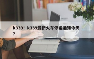 k339！k339最新火车停运通知今天 ？