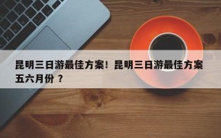 昆明三日游最佳方案！昆明三日游最佳方案 五六月份 ？