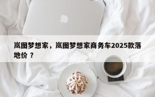 岚图梦想家，岚图梦想家商务车2025款落地价 ？