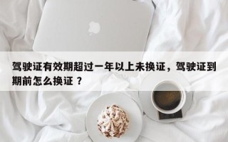 驾驶证有效期超过一年以上未换证，驾驶证到期前怎么换证 ？