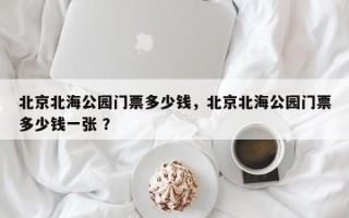 北京北海公园门票多少钱，北京北海公园门票多少钱一张 ？
