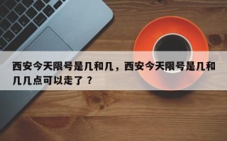 西安今天限号是几和几，西安今天限号是几和几几点可以走了 ？