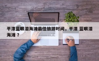 平潭蓝眼泪海滩最佳旅游时间，平潭 蓝眼泪海滩 ？