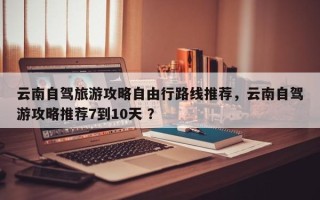 云南自驾旅游攻略自由行路线推荐，云南自驾游攻略推荐7到10天 ？