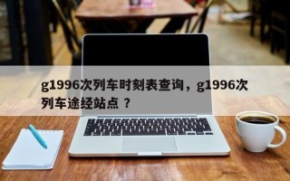 g1996次列车时刻表查询，g1996次列车途经站点 ？
