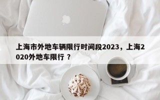 上海市外地车辆限行时间段2023，上海2020外地车限行 ？
