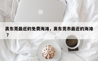 离东莞最近的免费海滩，离东莞市最近的海滩 ？