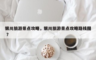 银川旅游景点攻略，银川旅游景点攻略路线图 ？