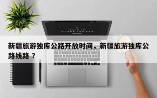 新疆旅游独库公路开放时间，新疆旅游独库公路线路 ？