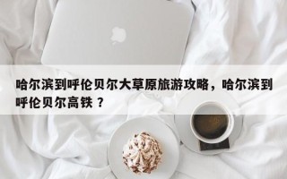 哈尔滨到呼伦贝尔大草原旅游攻略，哈尔滨到呼伦贝尔高铁 ？