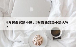 8月份西安热不热，8月份西安热不热天气 ？