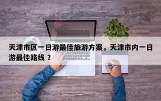 天津市区一日游最佳旅游方案，天津市内一日游最佳路线 ？