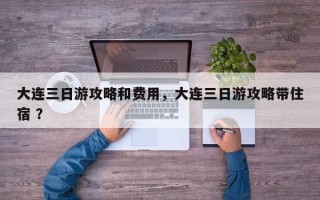 大连三日游攻略和费用，大连三日游攻略带住宿 ？