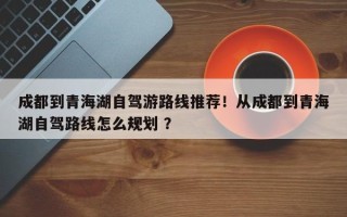 成都到青海湖自驾游路线推荐！从成都到青海湖自驾路线怎么规划 ？