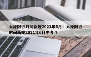 太原限行时间新规2021年6月！太原限行时间新规2021年6月中考 ？