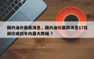 国内油价最新消息，国内油价最新消息17日调价或创年内最大跌幅 ？