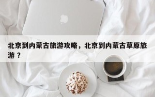 北京到内蒙古旅游攻略，北京到内蒙古草原旅游 ？