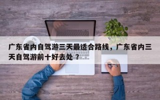 广东省内自驾游三天最适合路线，广东省内三天自驾游前十好去处 ？
