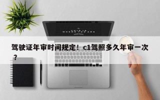 驾驶证年审时间规定！c1驾照多久年审一次 ？