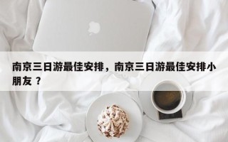 南京三日游最佳安排，南京三日游最佳安排小朋友 ？