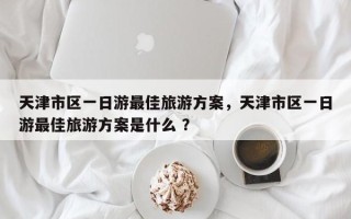 天津市区一日游最佳旅游方案，天津市区一日游最佳旅游方案是什么 ？