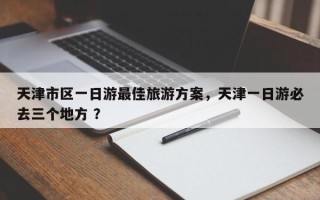 天津市区一日游最佳旅游方案，天津一日游必去三个地方 ？