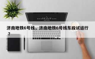 济南地铁6号线，济南地铁6号线东段试运行 ？