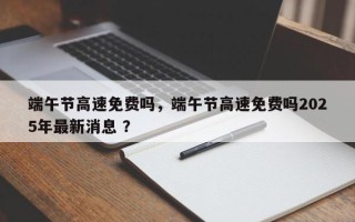 端午节高速免费吗，端午节高速免费吗2025年最新消息 ？