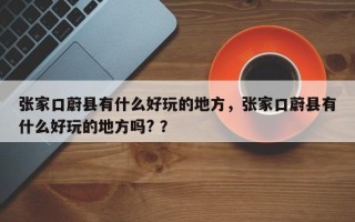 张家口蔚县有什么好玩的地方，张家口蔚县有什么好玩的地方吗? ？