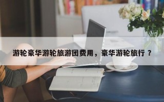 游轮豪华游轮旅游团费用，豪华游轮旅行 ？